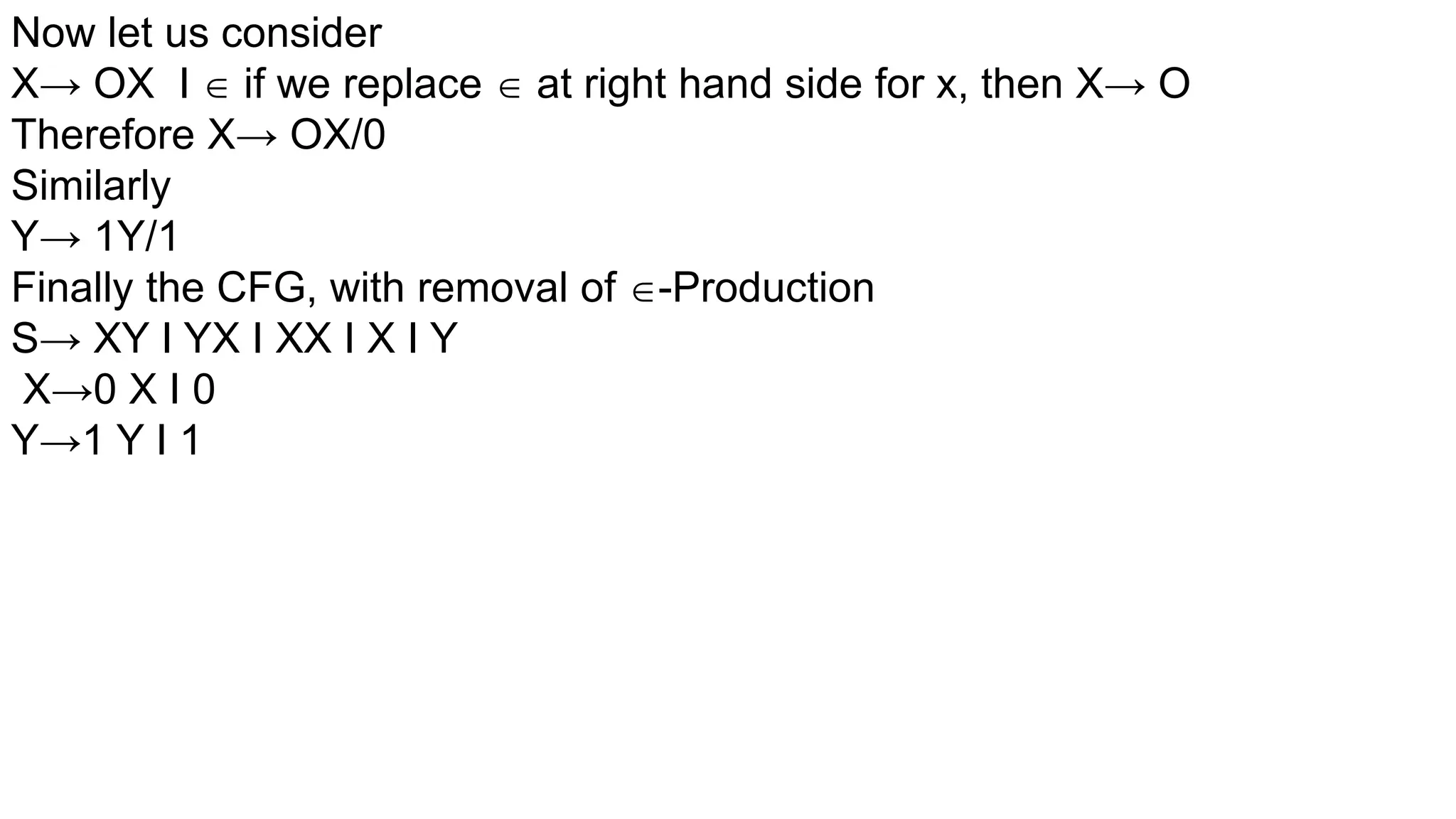 Now let us consider
X→ OX I  if we replace  at right hand side for x, then X→ O
Therefore X→ OX/0
Similarly
Y→ 1Y/1
Finally the CFG, with removal of -Production
S→ XY I YX I XX I X I Y
X→0 X I 0
Y→1 Y I 1
 