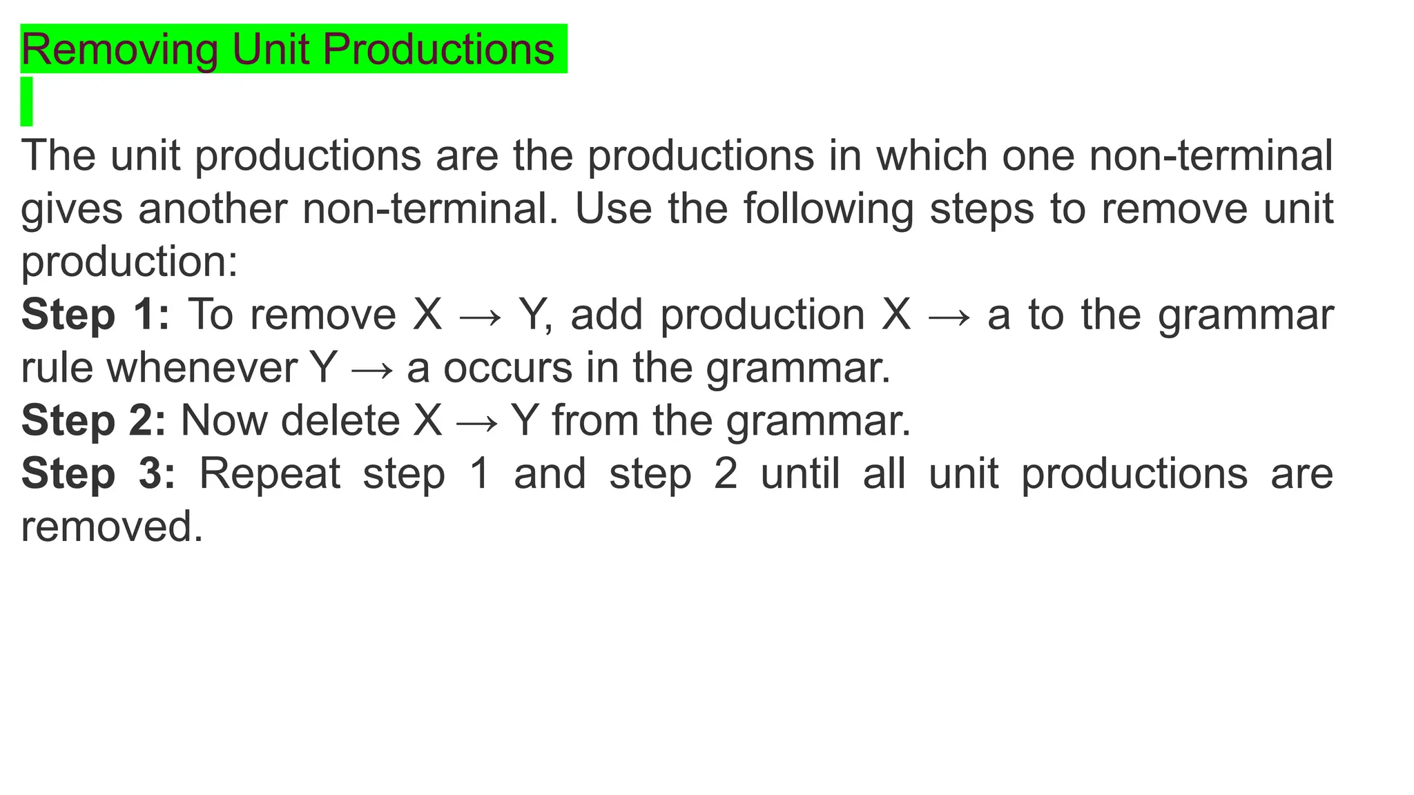 Removing Unit Productions
The unit productions are the productions in which one non-terminal
gives another non-terminal. Use the following steps to remove unit
production:
Step 1: To remove X → Y, add production X → a to the grammar
rule whenever Y → a occurs in the grammar.
Step 2: Now delete X → Y from the grammar.
Step 3: Repeat step 1 and step 2 until all unit productions are
removed.
 