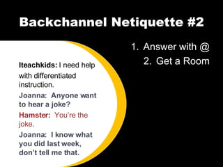 Backchannel Netiquette #2 Answer with @ Get a Room Iteachkids:  I need help with differentiated instruction. Joanna:  Anyone want to hear a joke? Hamster:  You’re the joke. Joanna:  I know what you did last week, don’t tell me that. 