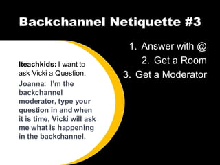 Backchannel Netiquette #3 Answer with @ Get a Room Get a Moderator Iteachkids:  I want to ask Vicki a Question. Joanna:  I’m the backchannel moderator, type your question in and when it is time, Vicki will ask me what is happening in the backchannel. 