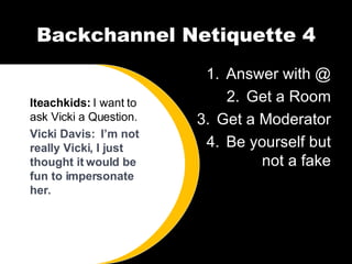 Backchannel Netiquette 4 Answer with @ Get a Room Get a Moderator Be yourself but not a fake Iteachkids:  I want to ask Vicki a Question. Vicki Davis:  I’m not really Vicki, I just thought it would be fun to impersonate her.  