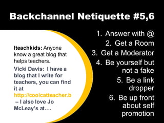 Backchannel Netiquette #5,6 Answer with @ Get a Room Get a Moderator Be yourself but not a fake Be a link dropper Be up front about self promotion Iteachkids:  Anyone know a great blog that helps teachers. Vicki Davis:  I have a blog that I write for teachers, you can find it at  http://coolcatteacher.blogspot.com  – I also love Jo McLeay’s at…. 