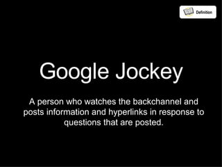 Google Jockey A person who watches the backchannel and posts information and hyperlinks in response to questions that are posted. Definition 
