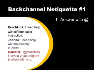 Backchannel Netiquette #1 Answer with @ Iteachkids:  I need help with differentiated instruction. Joanna:  I need help with my reading program Hamster:  @iteachkids I have a great program to share with you. 