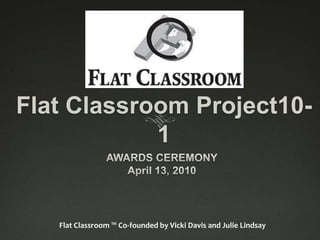 Flat Classroom Project10-1 AWARDS CEREMONY April 13, 2010 Flat Classroom ™ Co-founded by Vicki Davis and Julie Lindsay 