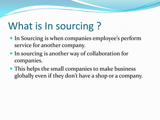 What is In sourcing ?In Sourcing is when companies employee’s perform service for another company. In sourcing is another way of collaboration for companies. This helps the small companies to make business globally even if they don’t have a shop or a company. 