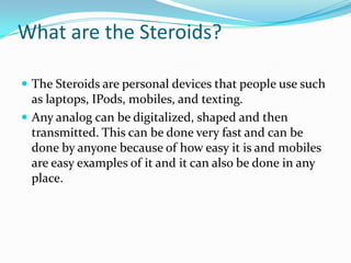 What are the Steroids? The Steroids are personal devices that people use such as laptops, IPods, mobiles, and texting. Any analog can be digitalized, shaped and then transmitted. This can be done very fast and can be done by anyone because of how easy it is and mobiles are easy examples of it and it can also be done in any place. 