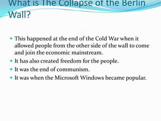 What is The Collapse of the Berlin Wall?This happened at the end of the Cold War when it allowed people from the other side of the wall to come and join the economic mainstream. It has also created freedom for the people.It was the end of communism.It was when the Microsoft Windows became popular. 