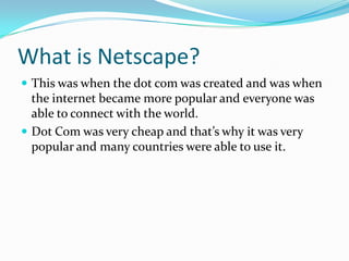 What is Netscape? This was when the dot com was created and was when the internet became more popular and everyone was able to connect with the world. Dot Com was very cheap and that’s why it was very popular and many countries were able to use it. 