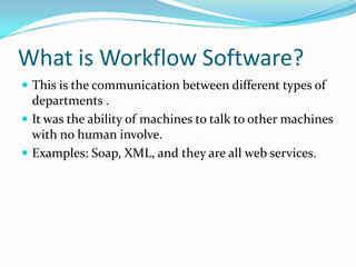What is Workflow Software?This is the communication between different types of departments .It was the ability of machines to talk to other machines with no human involve. Examples: Soap, XML, and they are all web services. 