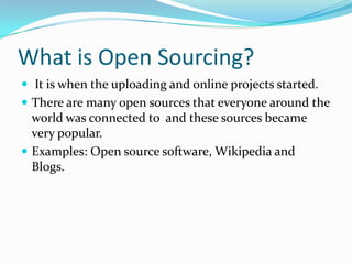 What is Open Sourcing?  It is when the uploading and online projects started. There are many open sources that everyone around the world was connected to  and these sources became very popular. Examples: Open source software, Wikipedia and Blogs. 