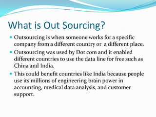 What is Out Sourcing? Outsourcing is when someone works for a specific company from a different country or  a different place. Outsourcing was used by Dot com and it enabled different countries to use the data line for free such as China and India. This could benefit countries like India because people use its millions of engineering brain power in accounting, medical data analysis, and customer support. 