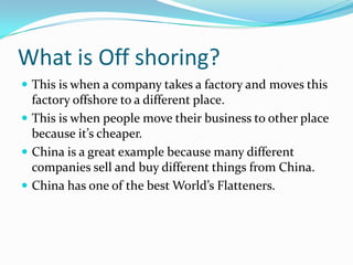 What is Off shoring? This is when a company takes a factory and moves this  factory offshore to a different place. This is when people move their business to other place because it’s cheaper. China is a great example because many different companies sell and buy different things from China. China has one of the best World’s Flatteners.  