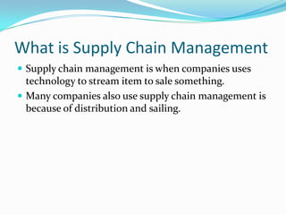 What is Supply Chain Management Supply chain management is when companies uses technology to stream item to sale something. Many companies also use supply chain management is because of distribution and sailing. 