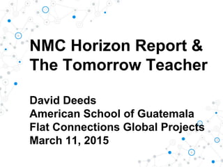 NMC Horizon Report &
The Tomorrow Teacher
David Deeds
American School of Guatemala
Flat Connections Global Projects
March 11, 2015
 