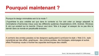 Pourquoi maintenant ?
Pourquoi le design minimaliste est-il à la mode ?
L'hypothèse la plus crédible est que dans le contexte où l'on doit créer un design adaptatif, le
minimalisme s'harmonise mieux avec les différents systèmes d'exploitations (iOS, Android, Windows
8, etc) qui existent sur le marché. Chacun veut donc “être à la page” et essayer de ne pas être le
dernier dans ce monde en perpétuelle évolution.

A contrario des années passées où les designers appliquaient à profusion le style « Web 2.0», style
caractérisé par des effets graphiques : des ombres portées, des bizotages, estampages et autres
effets Photoshop voués à montrer les capacités techniques des créatifs.

Source : http://www.adviso.ca/blog/2013/11/28/flat-design/

10

 