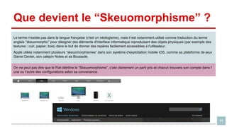 Que devient le “Skeuomorphisme” ?
Le terme n'existe pas dans la langue française (c'est un néologisme), mais il est notamment utilisé comme traduction du terme
anglais “skeuomorphic” pour désigner des éléments d'interface informatique reproduisant des objets physiques (par exemple des
textures : cuir, papier, bois) dans le but de donner des repères facilement accessibles à l'utilisateur.
Apple utilise notamment plusieurs “skeuomorphismes” dans son système d'exploitation mobile iOS, comme sa plateforme de jeux
Game Center, son calepin Notes et sa Boussole.
On ne peut pas dire que le Flat détrône le “Skeuomorphisme”, c’est clairement un parti pris et chacun trouvera son compte dans l’
une ou l’autre des configurations selon sa convenance.

11

 