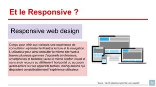 Et le Responsive ?
Responsive web design
Conçu pour offrir aux visiteurs une expérience de
consultation optimale facilitant la lecture et la navigation.
L'utilisateur peut ainsi consulter le même site Web à
travers plusieurs gammes d'appareils (ordinateurs,
smartphones et tablettes) avec le même confort visuel et
sans avoir recours au défilement horizontal ou au zoom
avant-arrière sur les appareils tactiles, manipulations qui
dégradent considérablement l'expérience utilisateur.

Source : http://fr.wikipedia.org/wiki/Site_web_adaptatif

12

 