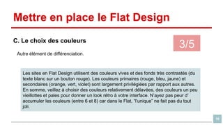 Mettre en place le Flat Design
C. Le choix des couleurs

3/5

Autre élément de différenciation.

Les sites en Flat Design utilisent des couleurs vives et des fonds très contrastés (du
texte blanc sur un bouton rouge). Les couleurs primaires (rouge, bleu, jaune) et
secondaires (orange, vert, violet) sont largement privilégiées par rapport aux autres.
En somme, veillez à choisir des couleurs relativement délavées, des couleurs un peu
vieillottes et pales pour donner un look rétro à votre interface. N’ayez pas peur d’
accumuler les couleurs (entre 6 et 8) car dans le Flat, “l’unique” ne fait pas du tout
joli.
16

 