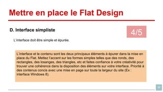 Mettre en place le Flat Design
D. Interface simpliste

4/5

L’interface doit être simple et épurée.

L’interface et le contenu sont les deux principaux éléments à épurer dans la mise en
place du Flat. Mettez l’accent sur les formes simples telles que des ronds, des
rectangles, des losanges, des triangles, etc et faites confiance à votre créativité pour
trouver une cohérence dans la disposition des éléments sur votre interface. Priorité à
des contenus concis avec une mise en page sur toute la largeur du site (Ex :
interface Windows 8).

17

 