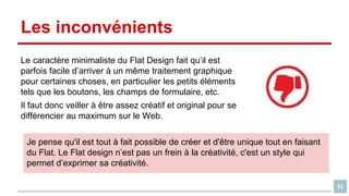Les inconvénients
Le caractère minimaliste du Flat Design fait qu’il est
parfois facile d’arriver à un même traitement graphique
pour certaines choses, en particulier les petits éléments
tels que les boutons, les champs de formulaire, etc.
Il faut donc veiller à être assez créatif et original pour se
différencier au maximum sur le Web.
Je pense qu'il est tout à fait possible de créer et d'être unique tout en faisant
du Flat. Le Flat design n’est pas un frein à la créativité, c'est un style qui
permet d’exprimer sa créativité.
22

 