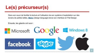 Le(s) précurseur(s)
Dans son souci de faciliter la lecture et l’utilisation de son système d’exploitation sur des
écrans de petites tailles, Metro (design language) lance son interface en Flat Design.

Ensuite, les géants ont suivi :

3

 