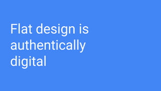 Authentically digital?
Skeumorphic Design
● Objects have unnecessary design features
that mimic a real-world precedent.
● Skeumorphic design is intended to help
users understand how to use an interface
by allowing them to apply some prior
knowledge about its precedent.
Flat Design
● User’s digital abilities have evolved. They
are exposed to digital world on a daily
basis.
● There is no need to reproduce the
appearance of the physical world.
 