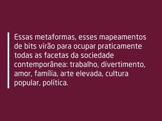 Essas metaformas, esses mapeamentos
de bits virão para ocupar praticamente
todas as facetas da sociedade
contemporânea: trabalho, divertimento,
amor, família, arte elevada, cultura
popular, política.
 