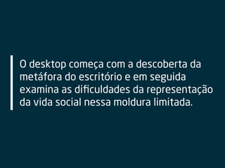 O desktop começa com a descoberta da
metáfora do escritório e em seguida
examina as diﬁculdades da representação
da vida social nessa moldura limitada.
 
