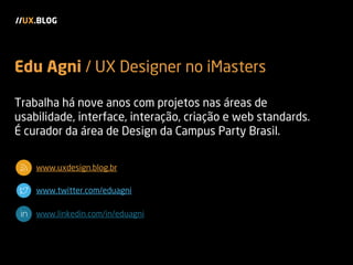 Trabalha há nove anos com projetos nas áreas de
usabilidade, interface, interação, criação e web standards.
É curador da área de Design da Campus Party Brasil.
www.uxdesign.blog.br
www.twitter.com/eduagni
www.linkedin.com/in/eduagni
//UX.BLOG
Edu Agni / UX Designer no iMasters
 