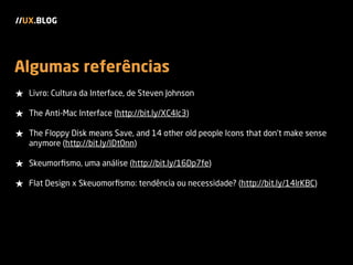 Algumas referências
★ Livro: Cultura da Interface, de Steven Johnson
★ The Anti-Mac Interface (http://bit.ly/XC4lc3)
★ The Floppy Disk means Save, and 14 other old people Icons that don't make sense
anymore (http://bit.ly/IDt0nn)
★ Skeumorﬁsmo, uma análise (http://bit.ly/16Dp7fe)
★ Flat Design x Skeuomorﬁsmo: tendência ou necessidade? (http://bit.ly/14lrKBC)
//UX.BLOG
 
