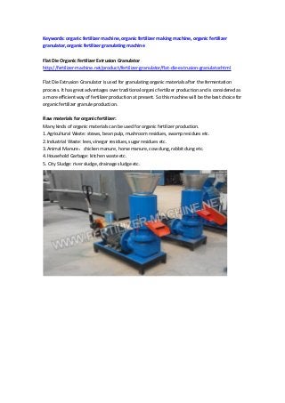 Keywords: organic fertilizer machine, organic fertilizer making machine, organic fertilizer
granulator, organic fertilizer granulating machine
Flat Die Organic Fertilizer Extrusion Granulator
http://fertilizer-machine.net/product/fertilizer-granulator/flat-die-extrusion-granulator.html
Flat Die Extrusion Granulator is used for granulating organic materials after the fermentation
process. It has great advantages over traditional organic fertilizer production and is considered as
a more efficient way of fertilizer production at present. So this machine will be the best choice for
organic fertilizer granule production.
Raw materials for organic fertilizer:
Many kinds of organic materials can be used for organic fertilizer production.
1.Agricultural Waste: straws, bean pulp, mushroom residues, swamp residues etc.
2.Industrial Waste: lees, vinegar residues, sugar residues etc.
3.Animal Manure：chicken manure, horse manure, cow dung, rabbit dung etc.
4.Household Garbage: kitchen waste etc.
5. City Sludge: river sludge, drainage sludge etc.
 