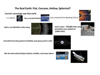 The Real Earth: Flat, Concave, Hollow, Spherical?
has a curved horizon
with a sun 93million miles away and a moon ~ 230,000 miles away
and which men walked on
(1969-1972)
and which has thousands of satellites and space junk in orbit
like the International Space Station, Hubble, and many others
Current cosmology says that earth
is a sphere, was created by the Big Bang Theory
 