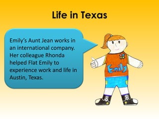 Life in Texas
Emily’s Aunt Jean works in
an international company.
Her colleague Rhonda
helped Flat Emily to
experience work and life in
Austin, Texas.
 