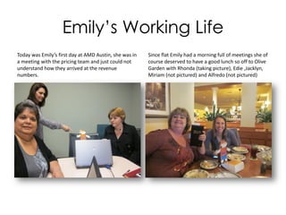 Emily’s Working Life
Today was Emily’s first day at AMD Austin, she was in
a meeting with the pricing team and just could not
understand how they arrived at the revenue
numbers.
Since flat Emily had a morning full of meetings she of
course deserved to have a good lunch so off to Olive
Garden with Rhonda (taking picture), Edie ,Jacklyn,
Miriam (not pictured) and Alfredo (not pictured)
 