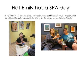 Flat Emily has a SPA day
Today Flat Emily had a manicure and pedicure compliments of Melissa Scharff, the
three of us had a great time. She took a picture with the girl who did the services and
another with Rhonda.
 