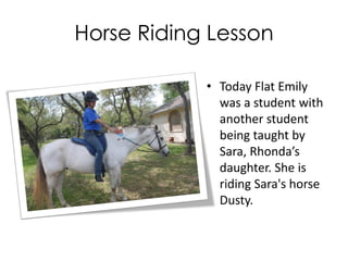 Horse Riding Lesson
• Today Flat Emily
was a student with
another student
being taught by
Sara, Rhonda’s
daughter. She is
riding Sara's horse
Dusty.
 