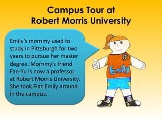 Campus Tour at
Robert Morris University
Emily’s mommy used to
study in Pittsburgh for two
years to pursue her master
degree. Mommy’s friend
Fan-Yu is now a professor
at Robert Morris University.
She took Flat Emily around
in the campus.
 