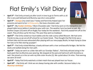 Sofia with Flat Emily
• Flat Emily has been very busy in
England ! The Pictures
attached are Flat Emily with me
(Sofia) at Halton Tennis Club. She
played with Me, my brother Casper
and my sister Georgia. She sat and
watch very quietly while I had my
lesson with Pete. Pete thought Flat
Emily was an amazing idea! She
shook hands with some of
England’s Top junior tennis players.
• My tennis Coach Pete is the coach
for Katie Dunn . She won the
Singapore junior Tennis
Championships last year .
 