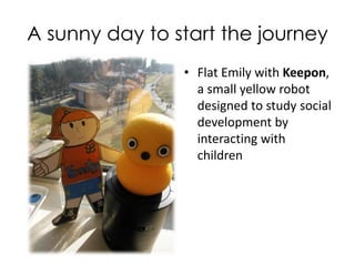 A Sunny Day to Start the Journey
• Flat Emily with Keepon,
a small yellow robot
designed to study social
development by
interacting with
children
 