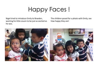 Make New Friends in Singapore
• Little baby Braeden,
cousin Hazel and Nigel
(age 5) visit their
grandma every Saturday.
Nigel thought his new
friend, Flat Emily from
Taiwan, is really cute so
he brought her along to
the weekly gathering.
 