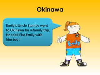 • Nigel is 5 years old and he attends
kindergarten. This term’s theme is
“people in the neighborhood”. All
students are required to produce a 3D
artwork about postman or anything
related to the postal service, which
they will have to present to the class
through a “Show and Tell” session.
• Initially, Nigel wanted to get props and
dress himself up as a postman, then
he saw Flat Emily and had a better
idea. He decided that Flat Emily shall
be a Postwoman so that he can talk
about what her work encompasses.
• Emily returns her favor by helping
Nigel with his project. She is now
displayed alongside the works of the
other children. Can you spot her?
Emily Returns a Favor to Nigel
 