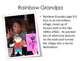 Rainbow Grandpa
• Rainbow Grandpa (age 91)
lives in an old military
village, made up of
houses built in the late
1940s-1950s. He painted
lots of whimsical pictures
on the walls and turned
the village into a tourist
destination.
 