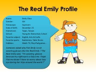 The Real Emily Profile
Name: Emily Chao
Gender: Girl
Horoscope: Capricorn
Date of birth: December 25
Hometown: Taipei, Taiwan
School: Young-An Elementary School
Favorite subject: English, Arts & Crafts
Favorite sports: Badminton, Table Tennis
Hobbies: Watch TV, Play iPad games…
Someone asked why Flat Emily is not
wearing glasses like the Real Emily ? The
Real Emily said, “I’m wearing glasses
because my right eye is a lazy one. I hope
Flat me doesn’t have to worry about lazy
eye during her trips around the world !”
 