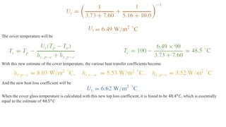 The cover temperature will be
With this new estimate of the cover temperature, the various heat transfer coefficients become
And the new heat loss coefficient will be
When the cover glass temperature is calculated with this new top loss coefficient, it is found to be 48.4𝑜
𝐶, which is essentially
equal to the estimate of 48.5𝑜
𝐶
 