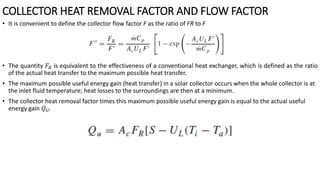 • It is convenient to define the collector flow factor F as the ratio of FR to F
• The quantity 𝐹𝑅 is equivalent to the effectiveness of a conventional heat exchanger, which is defined as the ratio
of the actual heat transfer to the maximum possible heat transfer.
• The maximum possible useful energy gain (heat transfer) in a solar collector occurs when the whole collector is at
the inlet fluid temperature; heat losses to the surroundings are then at a minimum.
• The collector heat removal factor times this maximum possible useful energy gain is equal to the actual useful
energy gain 𝑄𝑈.
COLLECTOR HEAT REMOVAL FACTOR AND FLOW FACTOR
 