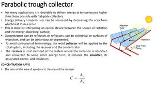 Parabolic trough collector
• For many applications it is desirable to deliver energy at temperatures higher
than those possible with flat-plate collectors.
• Energy delivery temperatures can be increased by decreasing the area from
which heat losses occur.
• This is done by interposing an optical device between the source of radiation
and the energy-absorbing surface.
• Concentrators can be reflectors or refractors, can be cylindrical or surfaces of
revolution, and can be continuous or segmented.
• To avoid confusion of terminology, the word collector will be applied to the
total system, including the receiver and the concentrator.
• The receiver is that element of the system where the radiation is absorbed
and converted to some other energy form; it includes the absorber, its
associated covers, and insulation.
CONCENTRATION RATIO
• The ratio of the area of aperture to the area of the receiver.
 