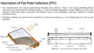 Description of Flat Plate Collectors (FPC)
• The important parts of a typical liquid heating flat-plate solar collector, ‘‘black’’ solar energy-absorbing surface
with means for transferring the absorbed energy to a fluid, envelopes transparent to solar radiation over the solar
absorber surface that reduce convection and radiation losses to the atmosphere, and back insulation to reduce
conduction losses.
• Flat-plate collectors are almost always mounted in a stationary position (e.g., as an integral part of a wall or roof
structure)
 