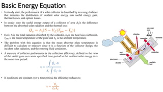 Basic Energy Equation
• In steady state, the performance of a solar collector is described by an energy balance
that indicates the distribution of incident solar energy into useful energy gain,
thermal losses, and optical losses.
• In steady state the useful energy output of a collector of area 𝐴𝐶is the difference
between the absorbed solar radiation and the thermal loss:
• Here, S is the total radiation absorbed by the collector, 𝑈𝐿is the heat loss coefficient,
𝑇𝑝𝑚 is the mean temperature of the plate and 𝑇𝑎 is the ambient temperature.
• The problem with this equation is that the mean absorber plate temperature is
difficult to calculate or measure since it is a function of the collector design, the
incident solar radiation, and the entering fluid conditions.
• A measure of collector performance is the collection efficiency, defined as the ratio
of the useful gain over some specified time period to the incident solar energy over
the same time period:
• If conditions are constant over a time period, the efficiency reduces to
 