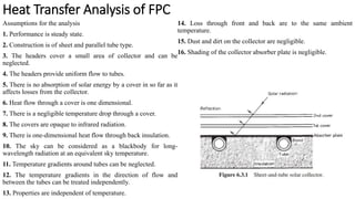 Heat Transfer Analysis of FPC
Assumptions for the analysis
1. Performance is steady state.
2. Construction is of sheet and parallel tube type.
3. The headers cover a small area of collector and can be
neglected.
4. The headers provide uniform flow to tubes.
5. There is no absorption of solar energy by a cover in so far as it
affects losses from the collector.
6. Heat flow through a cover is one dimensional.
7. There is a negligible temperature drop through a cover.
8. The covers are opaque to infrared radiation.
9. There is one-dimensional heat flow through back insulation.
10. The sky can be considered as a blackbody for long-
wavelength radiation at an equivalent sky temperature.
11. Temperature gradients around tubes can be neglected.
12. The temperature gradients in the direction of flow and
between the tubes can be treated independently.
13. Properties are independent of temperature.
14. Loss through front and back are to the same ambient
temperature.
15. Dust and dirt on the collector are negligible.
16. Shading of the collector absorber plate is negligible.
 
